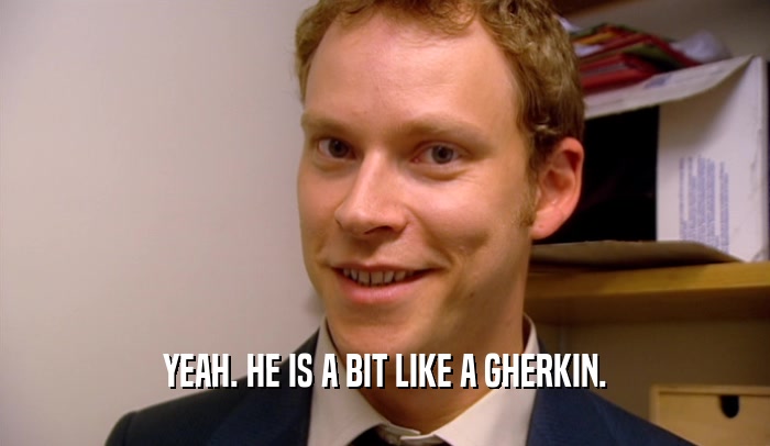 YEAH. HE IS A BIT LIKE A GHERKIN.  