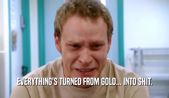 EVERYTHING'S TURNED FROM GOLD... INTO SHIT.  