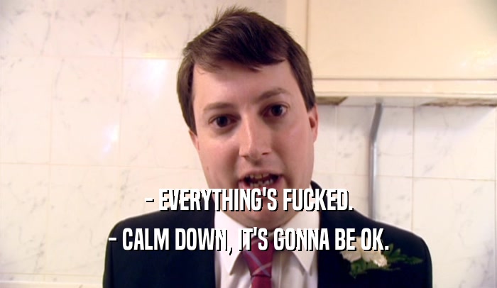 - EVERYTHING'S FUCKED. - CALM DOWN, IT'S GONNA BE OK. 