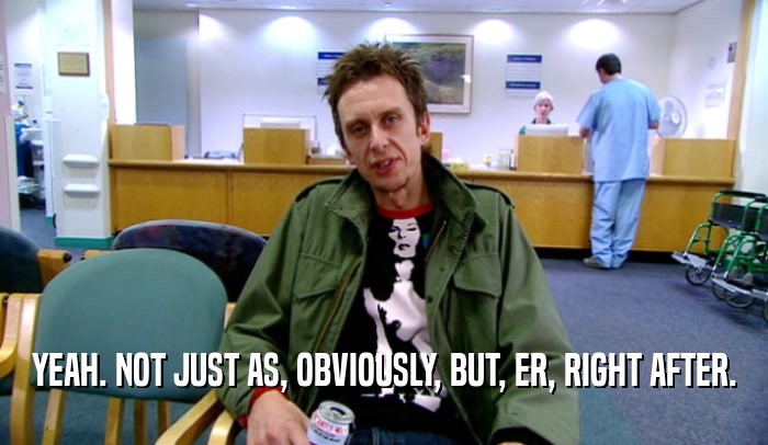 YEAH. NOT JUST AS, OBVIOUSLY, BUT, ER, RIGHT AFTER.  