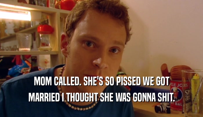 MOM CALLED. SHE'S SO PISSED WE GOT MARRIED I THOUGHT SHE WAS GONNA SHIT. 