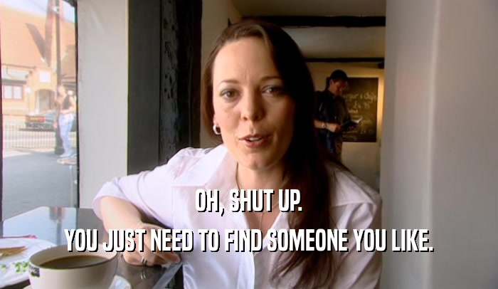 OH, SHUT UP. YOU JUST NEED TO FIND SOMEONE YOU LIKE. 