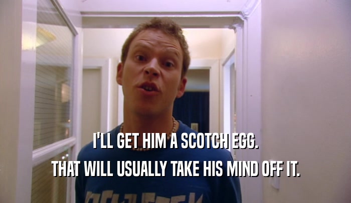 I'LL GET HIM A SCOTCH EGG.
 THAT WILL USUALLY TAKE HIS MIND OFF IT.
 