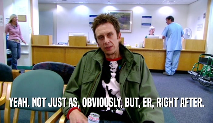 YEAH. NOT JUST AS, OBVIOUSLY, BUT, ER, RIGHT AFTER.  
