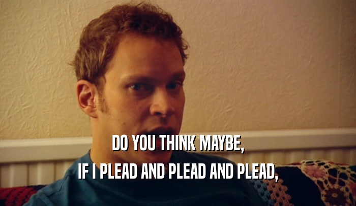 DO YOU THINK MAYBE, IF I PLEAD AND PLEAD AND PLEAD, 