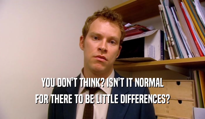 YOU DON'T THINK? ISN'T IT NORMAL FOR THERE TO BE LITTLE DIFFERENCES? 