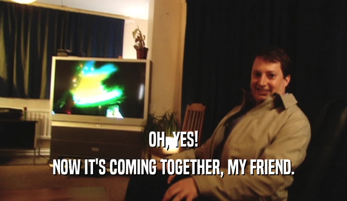 OH, YES! NOW IT'S COMING TOGETHER, MY FRIEND. 