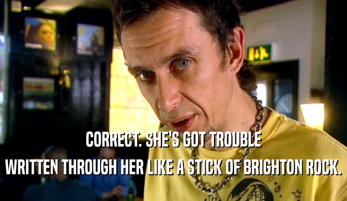 CORRECT. SHE'S GOT TROUBLE WRITTEN THROUGH HER LIKE A STICK OF BRIGHTON ROCK. 