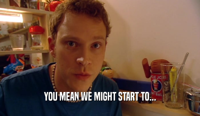 YOU MEAN WE MIGHT START TO...  