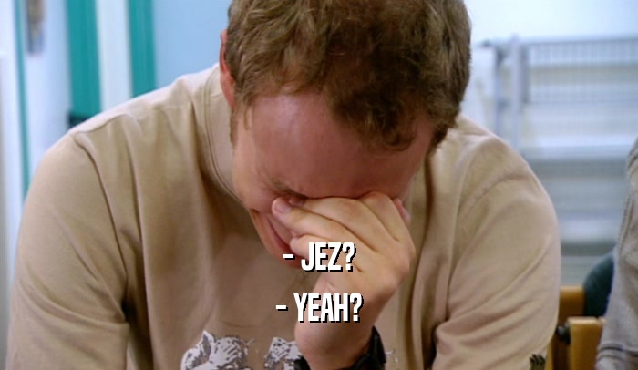 - JEZ? - YEAH? 