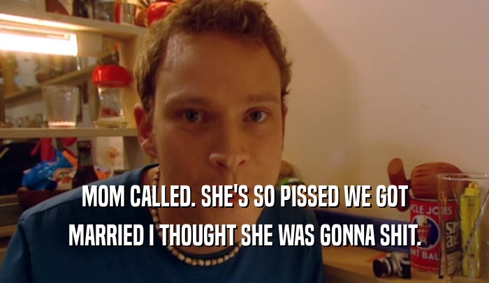 MOM CALLED. SHE'S SO PISSED WE GOT MARRIED I THOUGHT SHE WAS GONNA SHIT. 