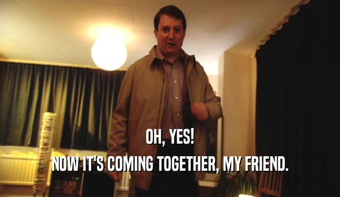 OH, YES! NOW IT'S COMING TOGETHER, MY FRIEND. 