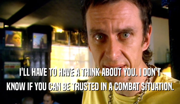 I'LL HAVE TO HAVE A THINK ABOUT YOU. I DON'T KNOW IF YOU CAN BE TRUSTED IN A COMBAT SITUATION. 