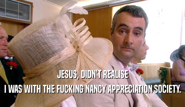 JESUS, DIDN'T REALISE I WAS WITH THE FUCKING NANCY APPRECIATION SOCIETY. 