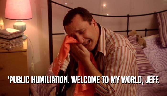 'PUBLIC HUMILIATION. WELCOME TO MY WORLD, JEFF.  