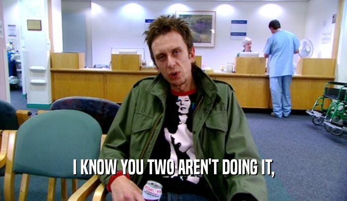 I KNOW YOU TWO AREN'T DOING IT,  