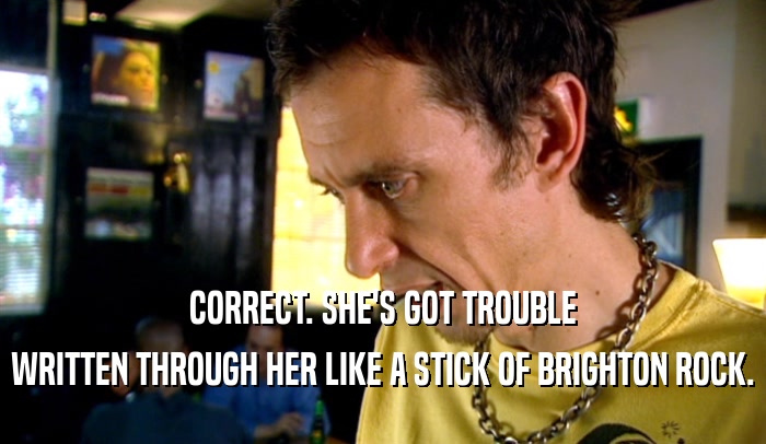 CORRECT. SHE'S GOT TROUBLE WRITTEN THROUGH HER LIKE A STICK OF BRIGHTON ROCK. 