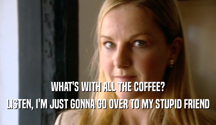 WHAT'S WITH ALL THE COFFEE? LISTEN, I'M JUST GONNA GO OVER TO MY STUPID FRIEND 