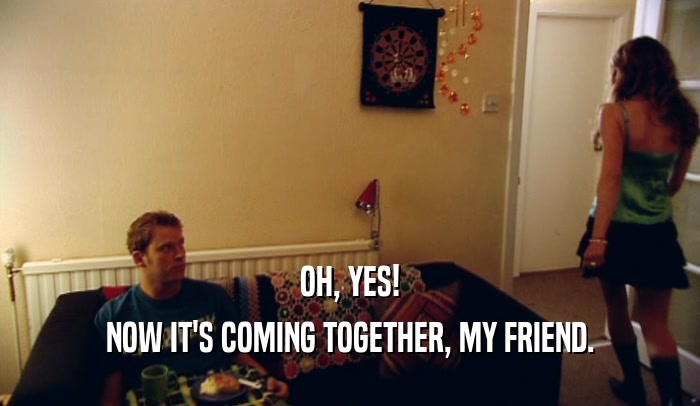OH, YES! NOW IT'S COMING TOGETHER, MY FRIEND. 