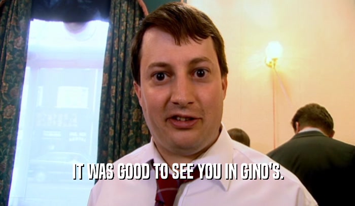 IT WAS GOOD TO SEE YOU IN GINO'S.  