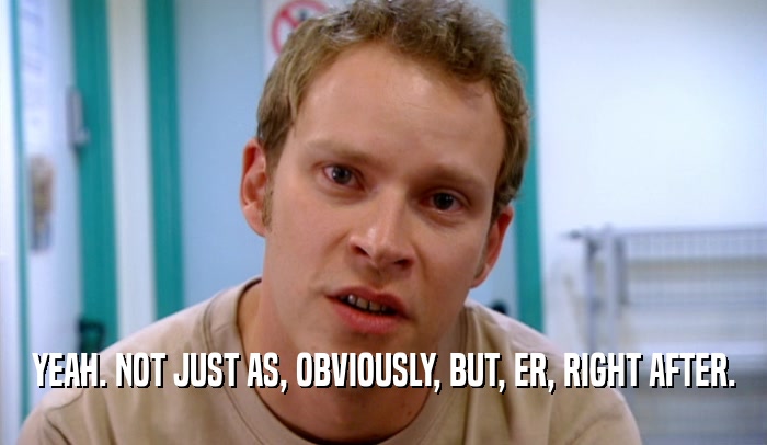 YEAH. NOT JUST AS, OBVIOUSLY, BUT, ER, RIGHT AFTER.  