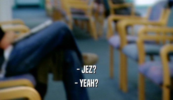 - JEZ? - YEAH? 