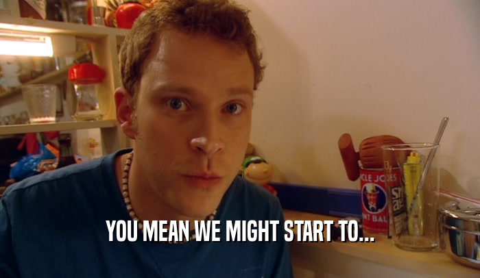 YOU MEAN WE MIGHT START TO...  
