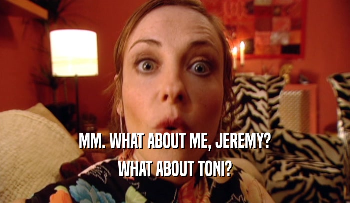 MM. WHAT ABOUT ME, JEREMY? WHAT ABOUT TONI? 