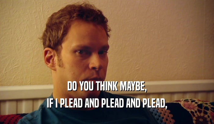 DO YOU THINK MAYBE, IF I PLEAD AND PLEAD AND PLEAD, 