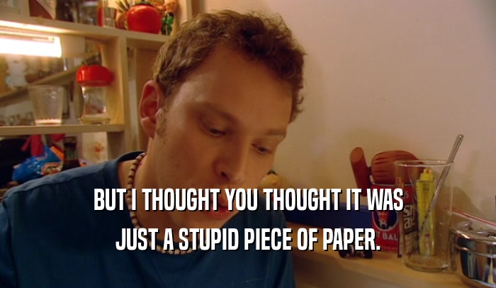 BUT I THOUGHT YOU THOUGHT IT WAS JUST A STUPID PIECE OF PAPER. 