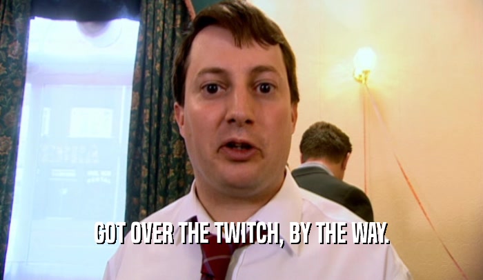 GOT OVER THE TWITCH, BY THE WAY.  