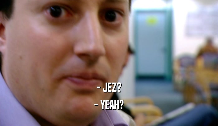 - JEZ? - YEAH? 