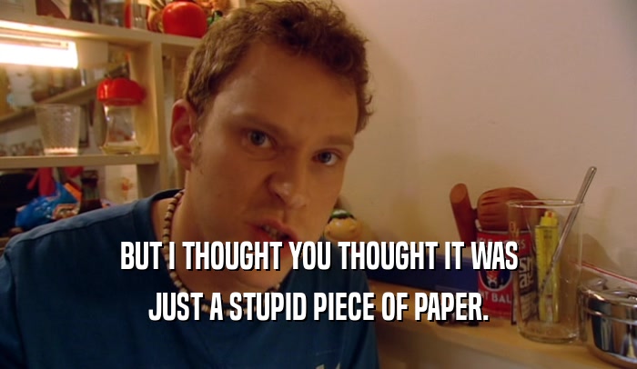 BUT I THOUGHT YOU THOUGHT IT WAS JUST A STUPID PIECE OF PAPER. 