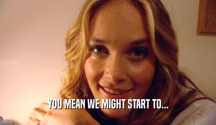 YOU MEAN WE MIGHT START TO...  