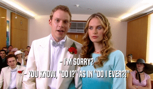 - I'M SORRY? - YOU KNOW, 'DO I?' AS IN 'DO I EVER?!' 
