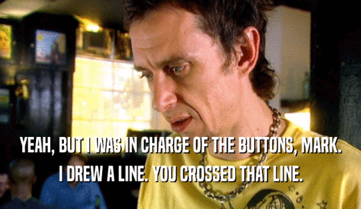 YEAH, BUT I WAS IN CHARGE OF THE BUTTONS, MARK. I DREW A LINE. YOU CROSSED THAT LINE. 