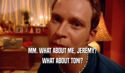 MM. WHAT ABOUT ME, JEREMY? WHAT ABOUT TONI? 