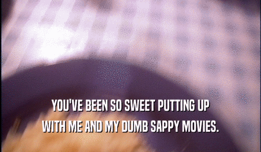 YOU'VE BEEN SO SWEET PUTTING UP WITH ME AND MY DUMB SAPPY MOVIES. 