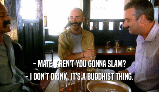 - MATE, AREN'T YOU GONNA SLAM? - I DON'T DRINK, IT'S A BUDDHIST THING. 