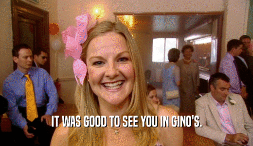 IT WAS GOOD TO SEE YOU IN GINO'S.  