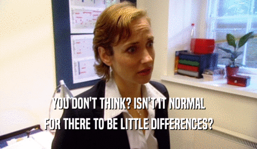 YOU DON'T THINK? ISN'T IT NORMAL FOR THERE TO BE LITTLE DIFFERENCES? 