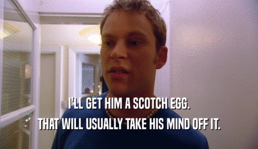 I'LL GET HIM A SCOTCH EGG. THAT WILL USUALLY TAKE HIS MIND OFF IT. 