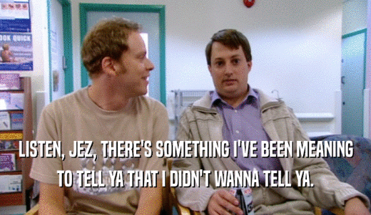 LISTEN, JEZ, THERE'S SOMETHING I'VE BEEN MEANING TO TELL YA THAT I DIDN'T WANNA TELL YA. 