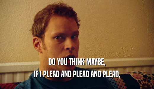 DO YOU THINK MAYBE, IF I PLEAD AND PLEAD AND PLEAD, 