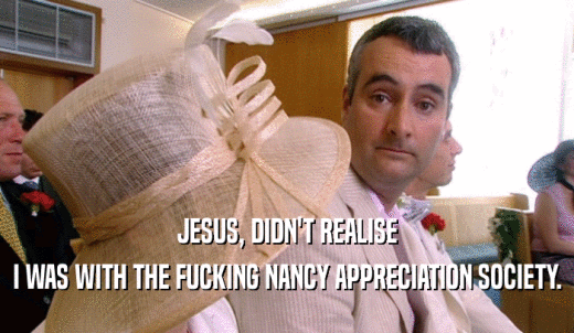 JESUS, DIDN'T REALISE I WAS WITH THE FUCKING NANCY APPRECIATION SOCIETY. 