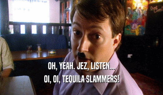 OH, YEAH. JEZ, LISTEN... OI, OI, TEQUILA SLAMMERS! 