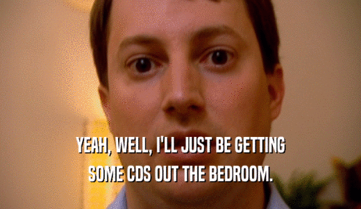 YEAH, WELL, I'LL JUST BE GETTING SOME CDS OUT THE BEDROOM. 
