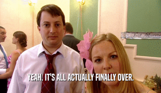 YEAH. IT'S ALL ACTUALLY FINALLY OVER.  