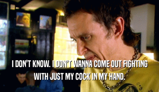 I DON'T KNOW. I DON'T WANNA COME OUT FIGHTING WITH JUST MY COCK IN MY HAND. 