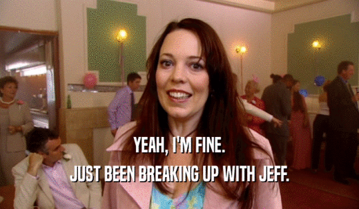YEAH, I'M FINE. JUST BEEN BREAKING UP WITH JEFF. 